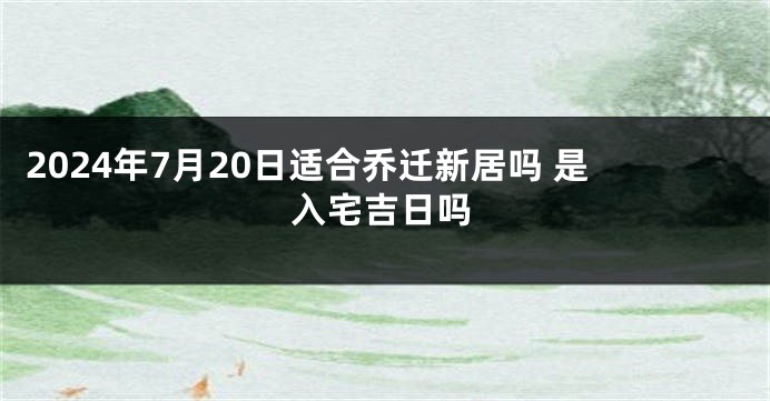 2024年7月20日适合乔迁新居吗 是入宅吉日吗