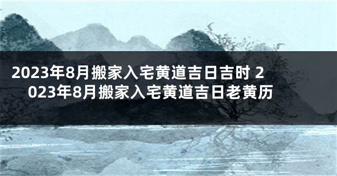 2023年8月搬家入宅黄道吉日吉时 2023年8月搬家入宅黄道吉日老黄历