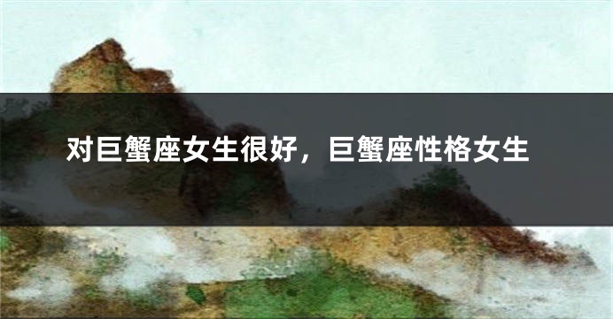 对巨蟹座女生很好，巨蟹座性格女生