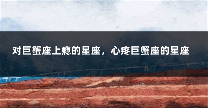 对巨蟹座上瘾的星座，心疼巨蟹座的星座