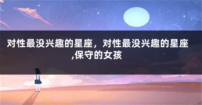 对性最没兴趣的星座，对性最没兴趣的星座,保守的女孩