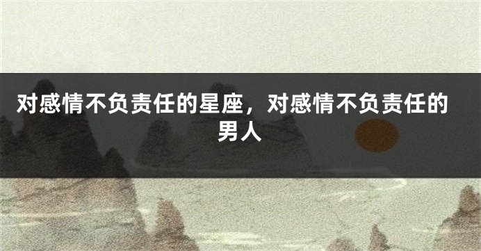 对感情不负责任的星座，对感情不负责任的男人