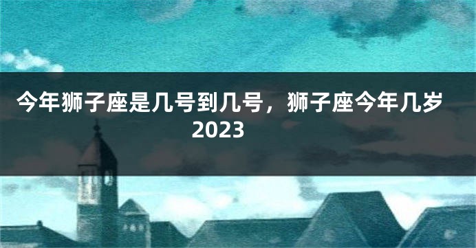 今年狮子座是几号到几号，狮子座今年几岁2023