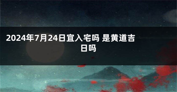 2024年7月24日宜入宅吗 是黄道吉日吗