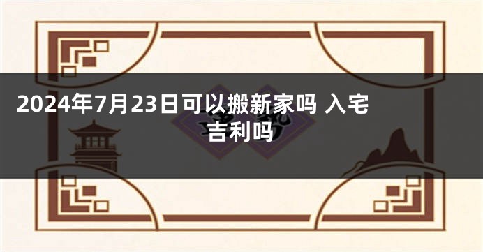 2024年7月23日可以搬新家吗 入宅吉利吗
