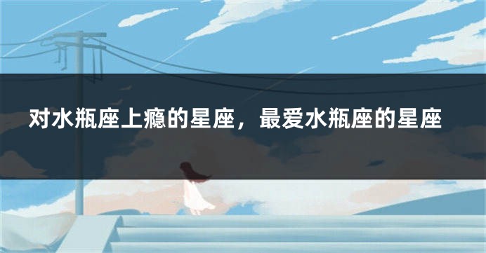 对水瓶座上瘾的星座，最爱水瓶座的星座