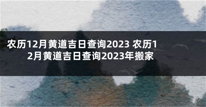 农历12月黄道吉日查询2023 农历12月黄道吉日查询2023年搬家