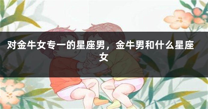对金牛女专一的星座男，金牛男和什么星座女