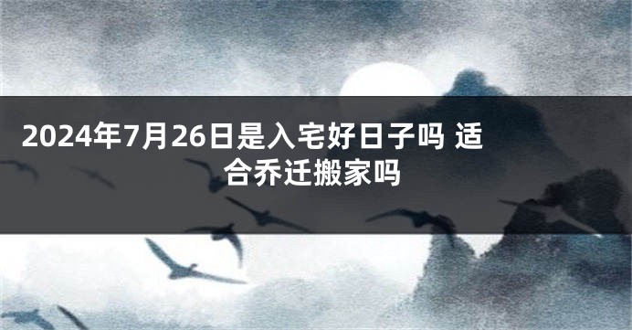 2024年7月26日是入宅好日子吗 适合乔迁搬家吗