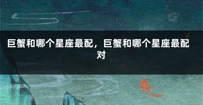 巨蟹和哪个星座最配，巨蟹和哪个星座最配对
