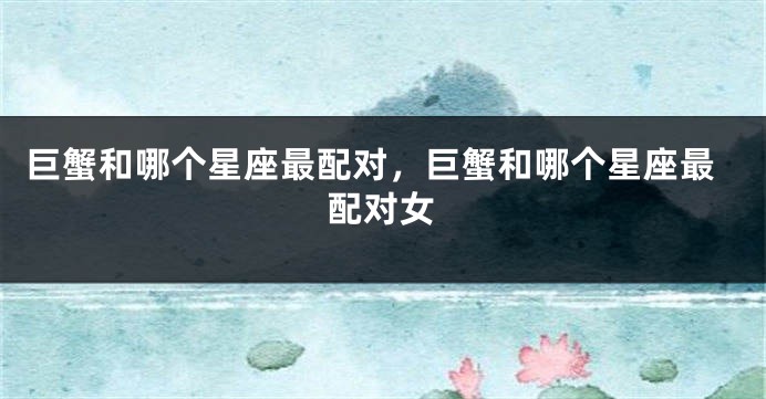 巨蟹和哪个星座最配对，巨蟹和哪个星座最配对女