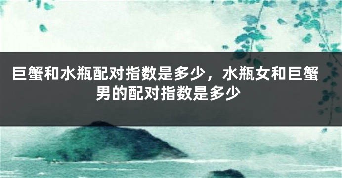 巨蟹和水瓶配对指数是多少，水瓶女和巨蟹男的配对指数是多少