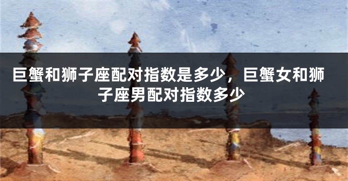 巨蟹和狮子座配对指数是多少，巨蟹女和狮子座男配对指数多少