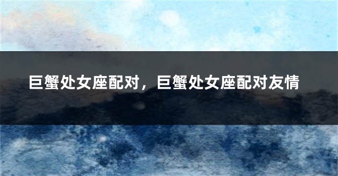 巨蟹处女座配对，巨蟹处女座配对友情