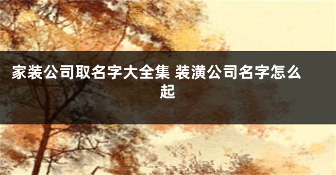 家装公司取名字大全集 装潢公司名字怎么起