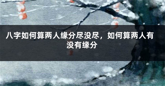 八字如何算两人缘分尽没尽，如何算两人有没有缘分