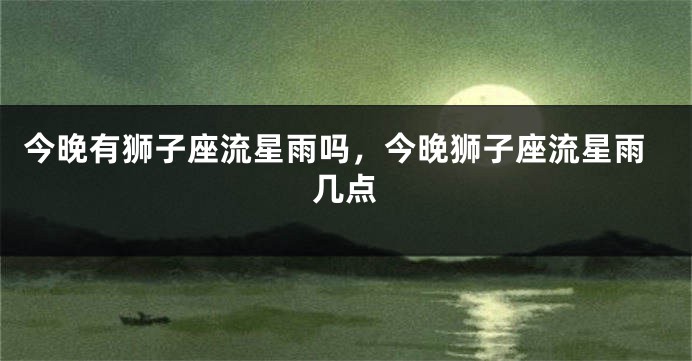 今晚有狮子座流星雨吗，今晚狮子座流星雨几点