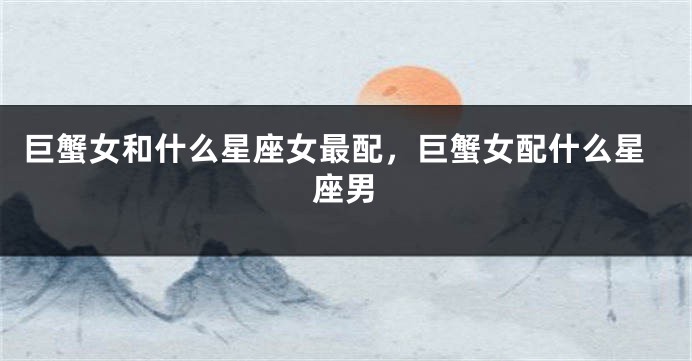 巨蟹女和什么星座女最配，巨蟹女配什么星座男