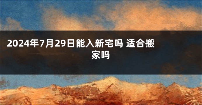 2024年7月29日能入新宅吗 适合搬家吗