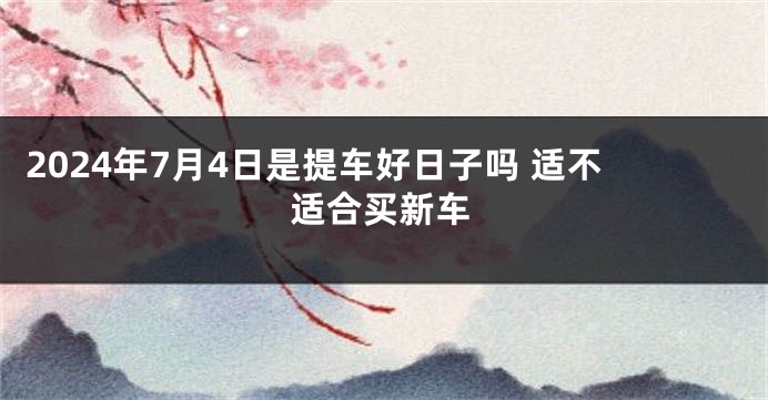 2024年7月4日是提车好日子吗 适不适合买新车