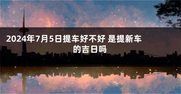 2024年7月5日提车好不好 是提新车的吉日吗