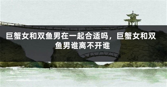 巨蟹女和双鱼男在一起合适吗，巨蟹女和双鱼男谁离不开谁