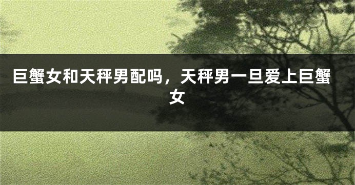 巨蟹女和天秤男配吗，天秤男一旦爱上巨蟹女