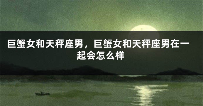 巨蟹女和天秤座男，巨蟹女和天秤座男在一起会怎么样