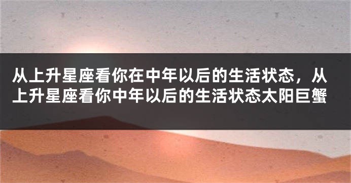 从上升星座看你在中年以后的生活状态，从上升星座看你中年以后的生活状态太阳巨蟹