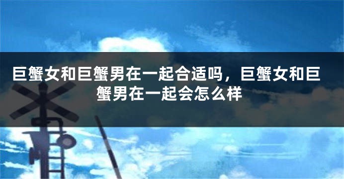 巨蟹女和巨蟹男在一起合适吗，巨蟹女和巨蟹男在一起会怎么样