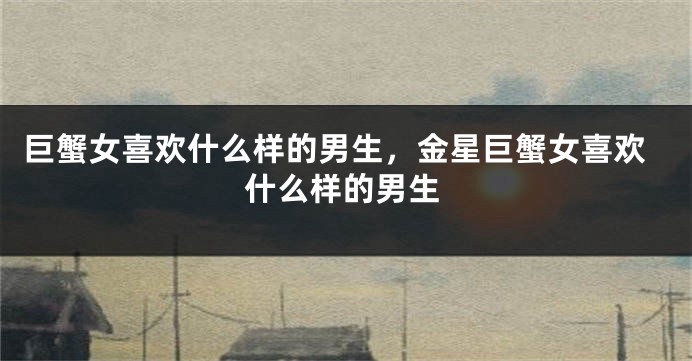 巨蟹女喜欢什么样的男生，金星巨蟹女喜欢什么样的男生