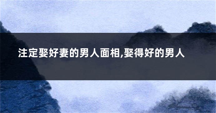 注定娶好妻的男人面相,娶得好的男人