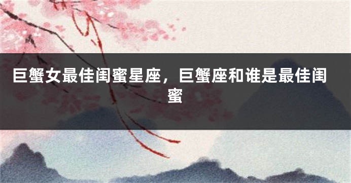 巨蟹女最佳闺蜜星座，巨蟹座和谁是最佳闺蜜