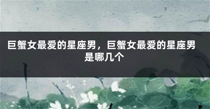 巨蟹女最爱的星座男，巨蟹女最爱的星座男是哪几个