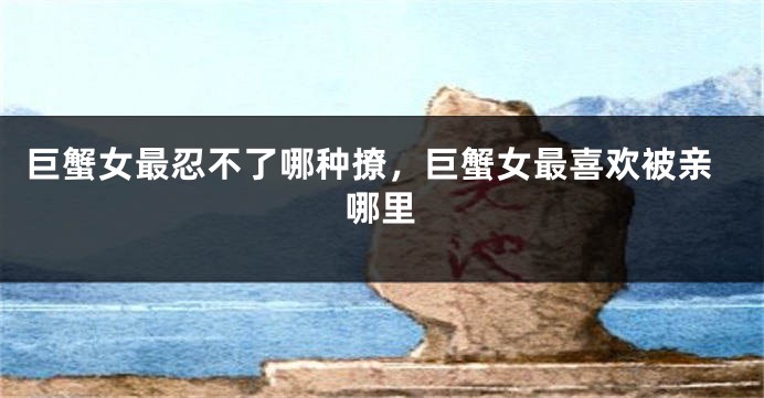 巨蟹女最忍不了哪种撩，巨蟹女最喜欢被亲哪里