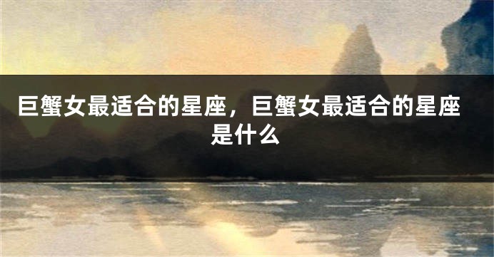 巨蟹女最适合的星座，巨蟹女最适合的星座是什么