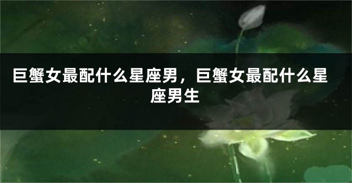 巨蟹女最配什么星座男，巨蟹女最配什么星座男生