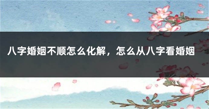 八字婚姻不顺怎么化解，怎么从八字看婚姻
