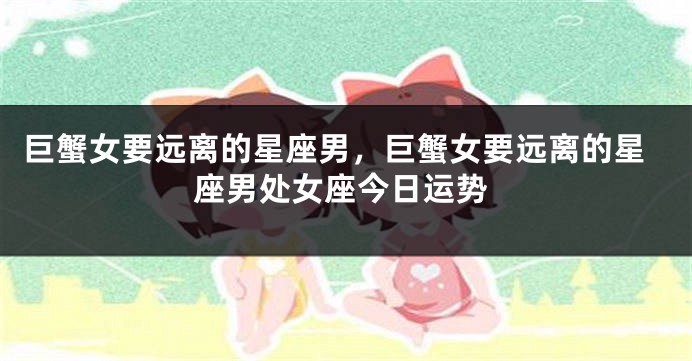 巨蟹女要远离的星座男，巨蟹女要远离的星座男处女座今日运势