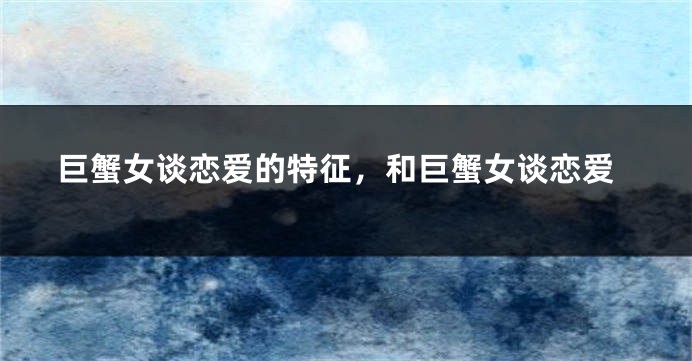 巨蟹女谈恋爱的特征，和巨蟹女谈恋爱