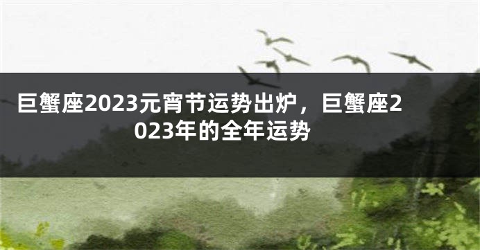 巨蟹座2023元宵节运势出炉，巨蟹座2023年的全年运势