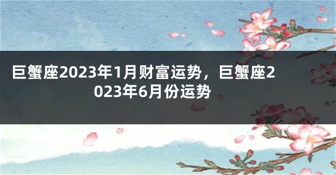 巨蟹座2023年1月财富运势，巨蟹座2023年6月份运势