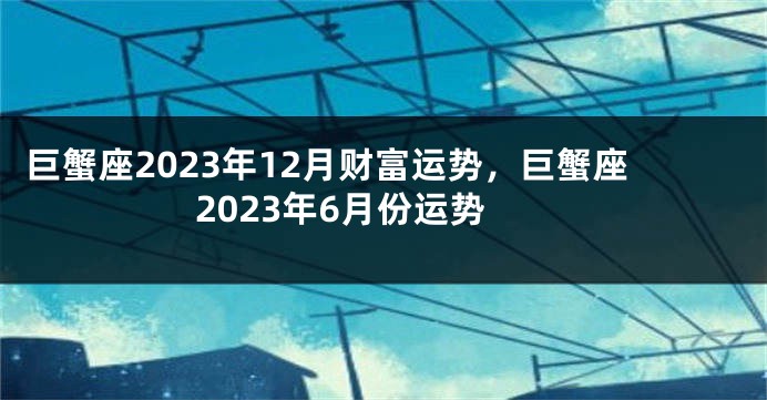 巨蟹座2023年12月财富运势，巨蟹座2023年6月份运势