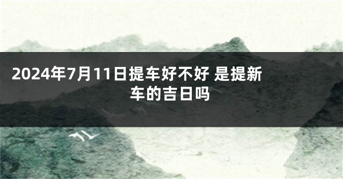 2024年7月11日提车好不好 是提新车的吉日吗