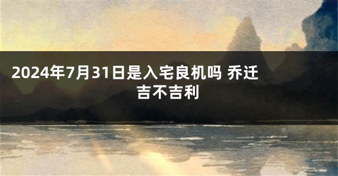 2024年7月31日是入宅良机吗 乔迁吉不吉利