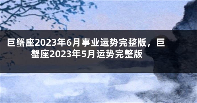 巨蟹座2023年6月事业运势完整版，巨蟹座2023年5月运势完整版