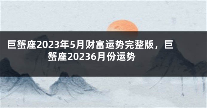 巨蟹座2023年5月财富运势完整版，巨蟹座20236月份运势