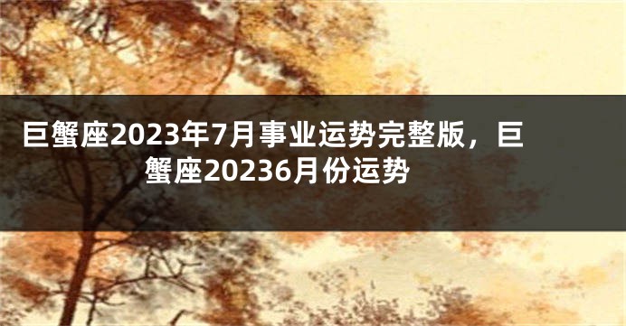 巨蟹座2023年7月事业运势完整版，巨蟹座20236月份运势