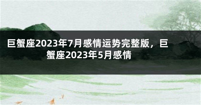 巨蟹座2023年7月感情运势完整版，巨蟹座2023年5月感情
