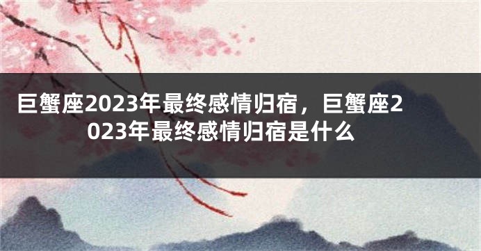 巨蟹座2023年最终感情归宿，巨蟹座2023年最终感情归宿是什么